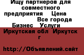 Ищу партнеров для совместного предприятия. › Цена ­ 1 000 000 000 - Все города Бизнес » Услуги   . Иркутская обл.,Иркутск г.